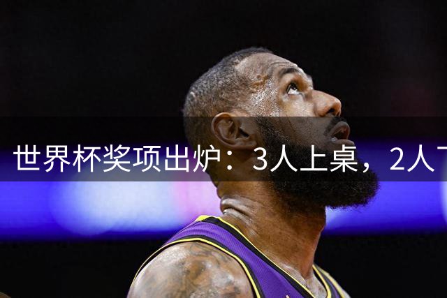 世界杯奖项出炉：3人上桌，2人下桌，梅西空欢喜，姆巴佩成大赢家