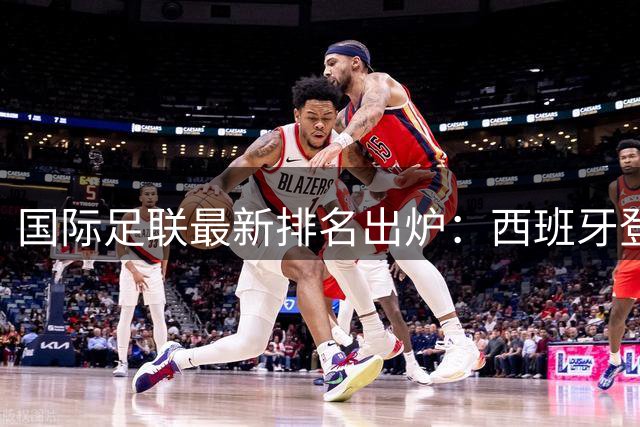 国际足联最新排名出炉：西班牙登顶世界第一 中国男足维持第91位