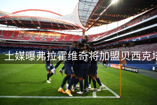 土媒曝弗拉霍维奇将加盟贝西克塔斯 双方签约三年