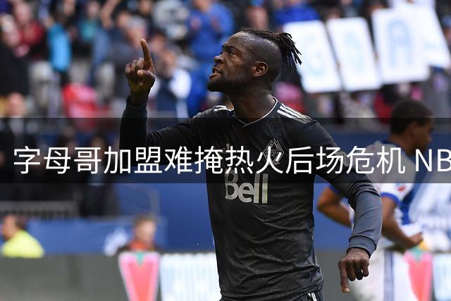 字母哥加盟难掩热火后场危机 NBA新赛季冲冠路仍存隐忧