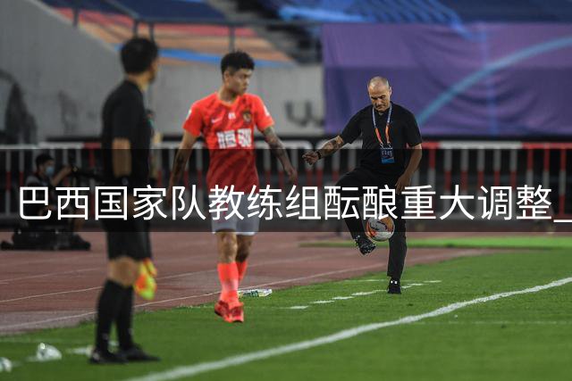 巴西国家队教练组酝酿重大调整 传奇球星卡卡有望辅佐安切洛蒂
