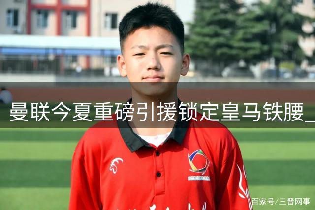 曼联今夏重磅引援锁定皇马铁腰 8000万欧撬动楚阿梅尼转会