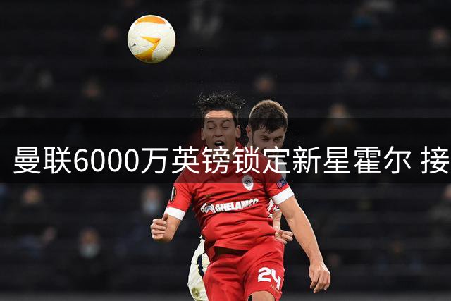 曼联6000万英镑锁定新星霍尔 接班卢克·肖已成定局