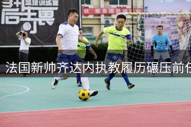法国新帅齐达内执教履历碾压前任 11座奖杯彰显传奇地位
