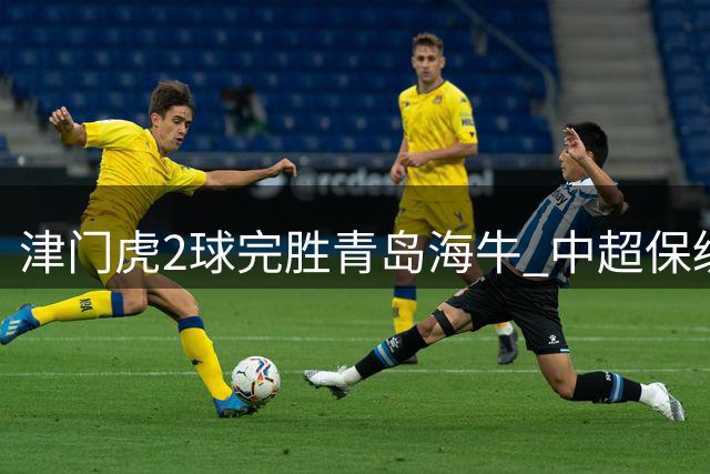 津门虎2球完胜青岛海牛 中超保级形势现转机