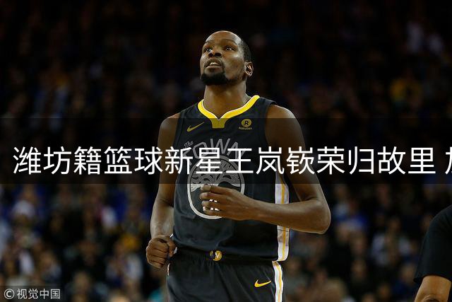 潍坊籍篮球新星王岚嵚荣归故里 加盟山东高速男篮