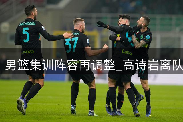 男篮集训阵容再调整 高诗岩离队引热议 杨鸣杜锋隔空交锋持续