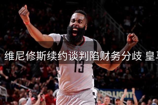 维尼修斯续约谈判陷财务分歧 皇马拒付签字费恐引发离队危机