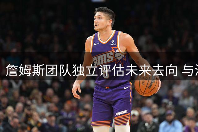 詹姆斯团队独立评估未来去向 与浓眉交易传闻无直接关联