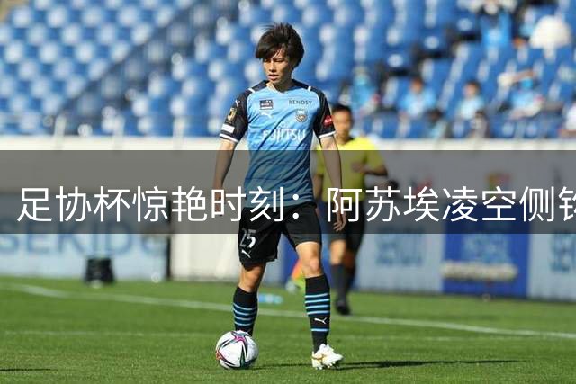 足协杯惊艳时刻：阿苏埃凌空侧钩登顶五佳球榜首