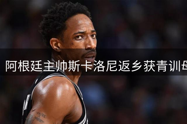 阿根廷主帅斯卡洛尼返乡获青训母队最高礼遇 查马梅民谣唱响足球情怀