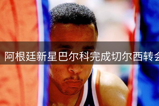 阿根廷新星巴尔科完成切尔西转会手续 蓝军左路迎来未来核心