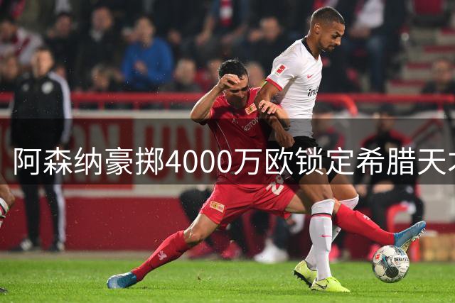 阿森纳豪掷4000万欧锁定希腊天才 24岁锋线多面手签约七年