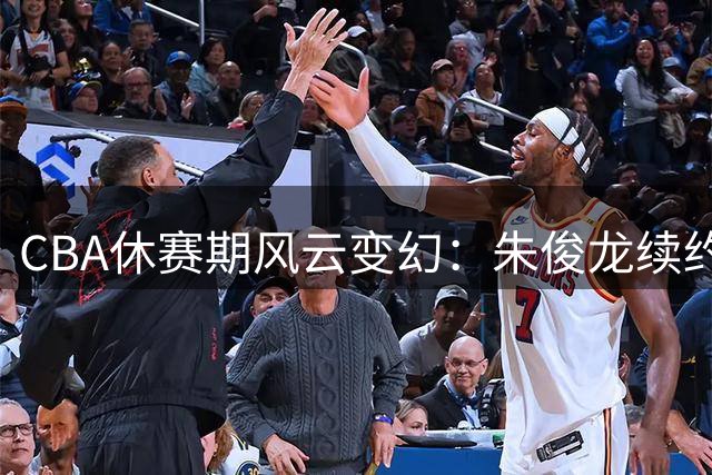 CBA休赛期风云变幻：朱俊龙续约留队，王俊杰回归助阵，周鹏重返广东