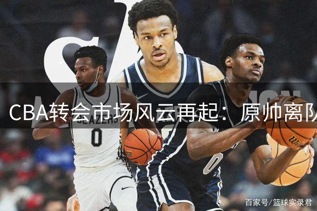 CBA转会市场风云再起：原帅离队引发连锁反应，多支球队酝酿重磅交易