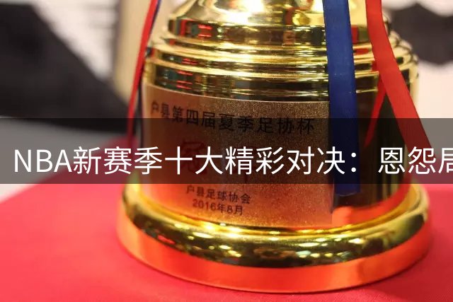 NBA新赛季十大精彩对决：恩怨局与冠军较量