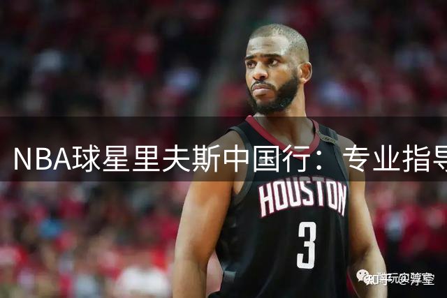 NBA球星里夫斯中国行：专业指导+亲民互动诠释巨星风范