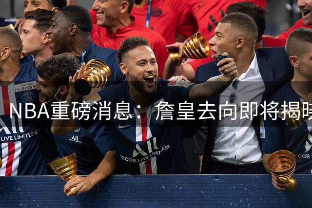 NBA重磅消息：詹皇去向即将揭晓，骑士热火成最热下家